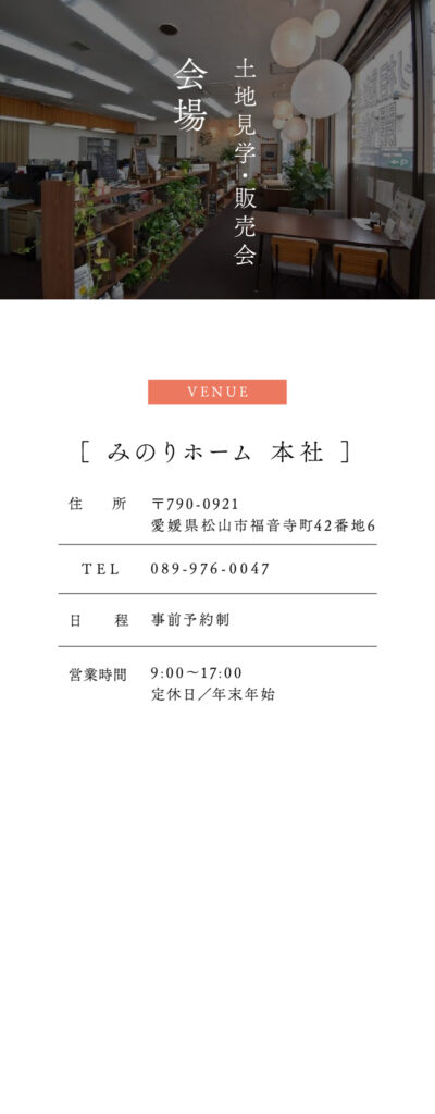 みのりホームの土地見学・販売会
会場：みのりホーム本社
〒790-0921
愛媛県松山市福音寺町42番地6
TEL 089-976-0047
日程 事前予約制
営業時間 9:00〜17:00
定休日／年末年始
